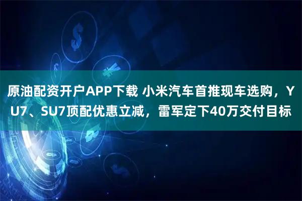 原油配资开户APP下载 小米汽车首推现车选购，YU7、SU7顶配优惠立减，雷军定下40万交付目标