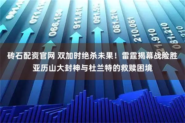 砖石配资官网 双加时绝杀未果！雷霆揭幕战险胜亚历山大封神与杜兰特的救赎困境