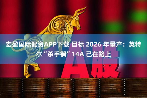宏盈国际配资APP下载 目标 2026 年量产：英特尔“杀手锏”14A 已在路上
