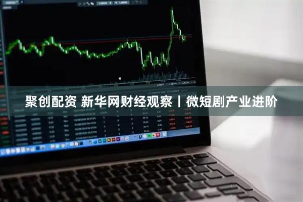 聚创配资 新华网财经观察丨微短剧产业进阶