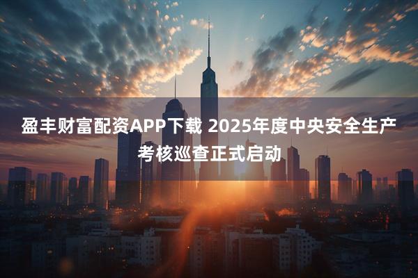 盈丰财富配资APP下载 2025年度中央安全生产考核巡查正式启动
