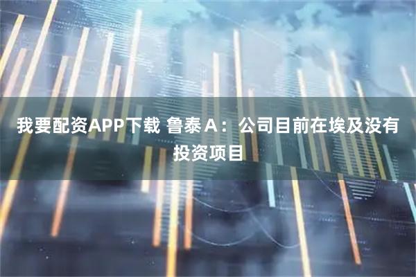 我要配资APP下载 鲁泰Ａ：公司目前在埃及没有投资项目