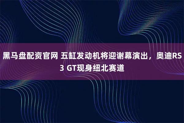 黑马盘配资官网 五缸发动机将迎谢幕演出，奥迪RS3 GT现身纽北赛道