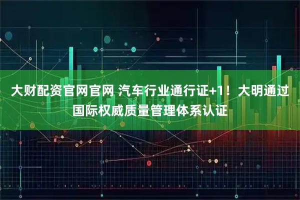 大财配资官网官网 汽车行业通行证+1！大明通过国际权威质量管理体系认证