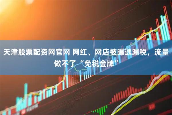 天津股票配资网官网 网红、网店被曝逃漏税，流量做不了 “免税金牌”