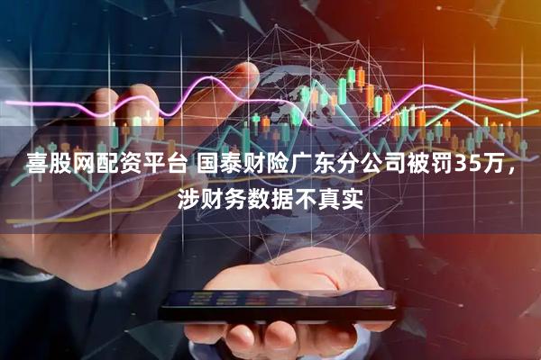 喜股网配资平台 国泰财险广东分公司被罚35万，涉财务数据不真实