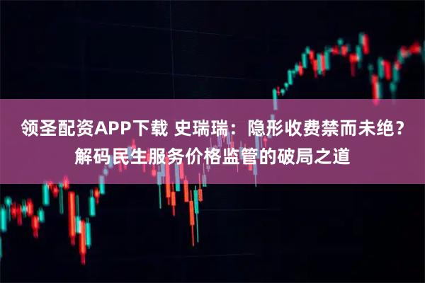 领圣配资APP下载 史瑞瑞：隐形收费禁而未绝？解码民生服务价格监管的破局之道