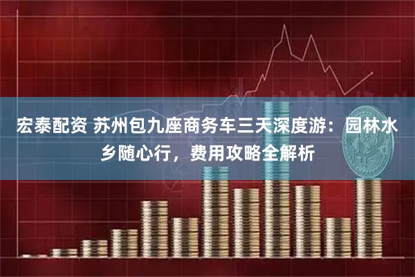 宏泰配资 苏州包九座商务车三天深度游：园林水乡随心行，费用攻略全解析