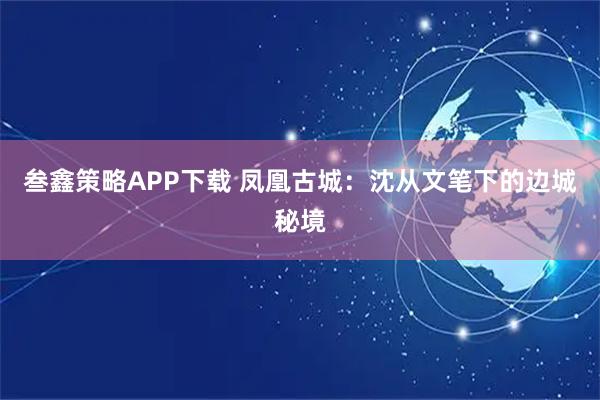 叁鑫策略APP下载 凤凰古城：沈从文笔下的边城秘境