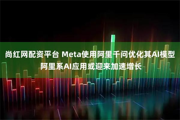 尚红网配资平台 Meta使用阿里千问优化其AI模型 阿里系AI应用或迎来加速增长