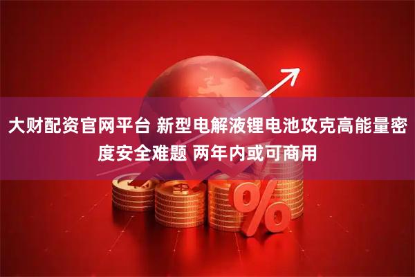 大财配资官网平台 新型电解液锂电池攻克高能量密度安全难题 两年内或可商用