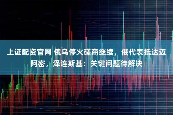 上证配资官网 俄乌停火磋商继续，俄代表抵达迈阿密，泽连斯基：关键问题待解决