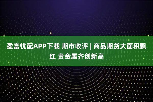 盈富忧配APP下载 期市收评 | 商品期货大面积飘红 贵金属齐创新高