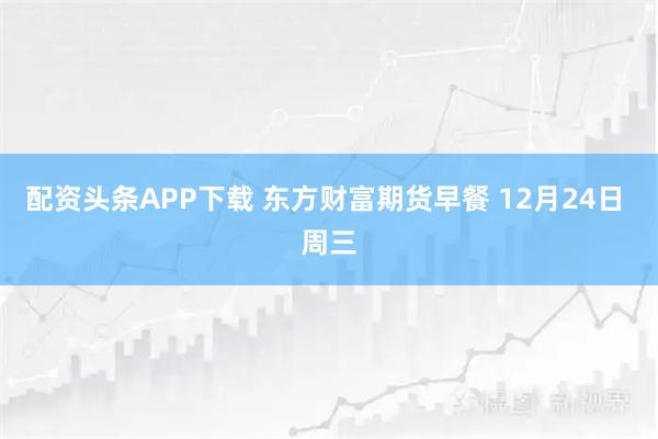 配资头条APP下载 东方财富期货早餐 12月24日 周三
