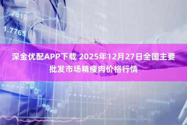 深金优配APP下载 2025年12月27日全国主要批发市场精瘦肉价格行情