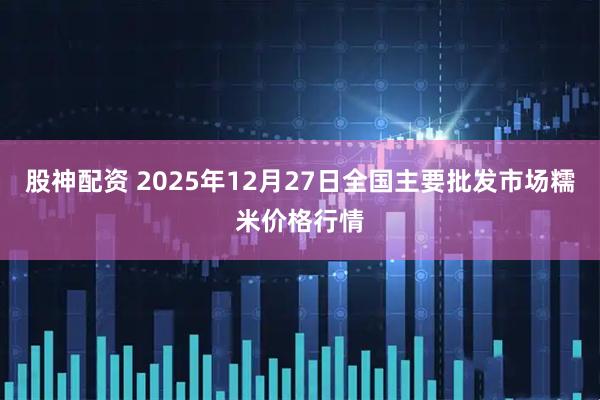 股神配资 2025年12月27日全国主要批发市场糯米价格行情