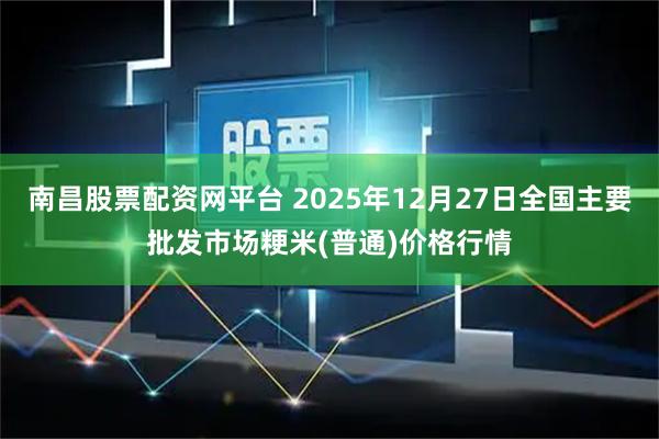南昌股票配资网平台 2025年12月27日全国主要批发市场粳米(普通)价格行情