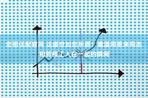 宏图优配官网 这盛世如您所愿！重温周恩来同志和劳模工人在一起的瞬间