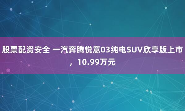 股票配资安全 一汽奔腾悦意03纯电SUV欣享版上市，10.99万元