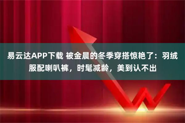 易云达APP下载 被金晨的冬季穿搭惊艳了：羽绒服配喇叭裤，时髦减龄，美到认不出