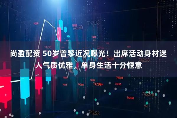 尚盈配资 50岁曾黎近况曝光！出席活动身材迷人气质优雅，单身生活十分惬意