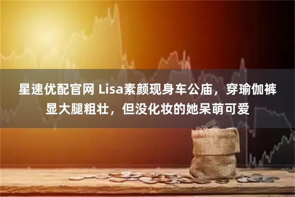 星速优配官网 Lisa素颜现身车公庙，穿瑜伽裤显大腿粗壮，但没化妆的她呆萌可爱