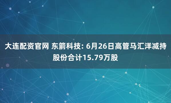 大连配资官网 东箭科技: 6月26日高管马汇洋减持股份合计15.79万股
