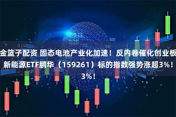 金篮子配资 固态电池产业化加速！反内卷催化创业板新能源ETF鹏华（159261）标的指数强势涨超3%！
