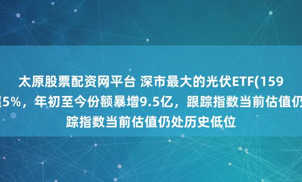 太原股票配资网平台 深市最大的光伏ETF(159857)大涨超5%，年初至今份额暴增9.5亿，跟踪指数当前估值仍处历史低位