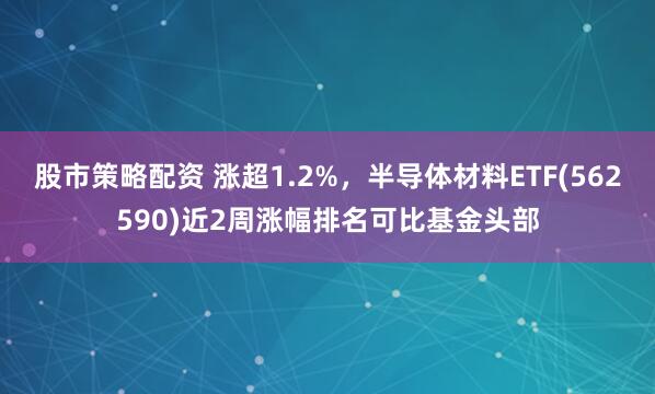 股市策略配资 涨超1.2%，半导体材料ETF(562590)近2周涨幅排名可比基金头部