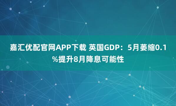 嘉汇优配官网APP下载 英国GDP：5月萎缩0.1%提升8月降息可能性