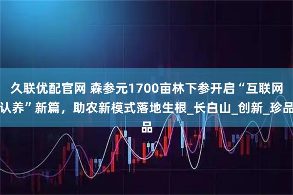 久联优配官网 森参元1700亩林下参开启“互联网认养”新篇，助农新模式落地生根_长白山_创新_珍品