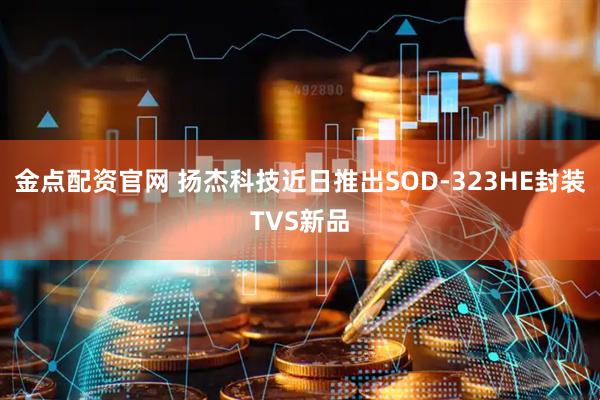 金点配资官网 扬杰科技近日推出SOD-323HE封装TVS新品