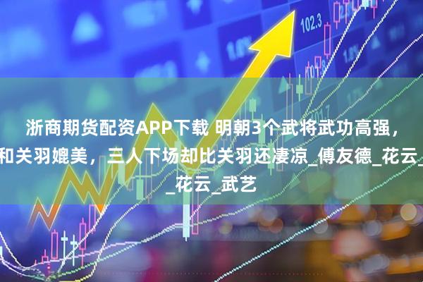 浙商期货配资APP下载 明朝3个武将武功高强，可以和关羽媲美，三人下场却比关羽还凄凉_傅友德_花云_武艺