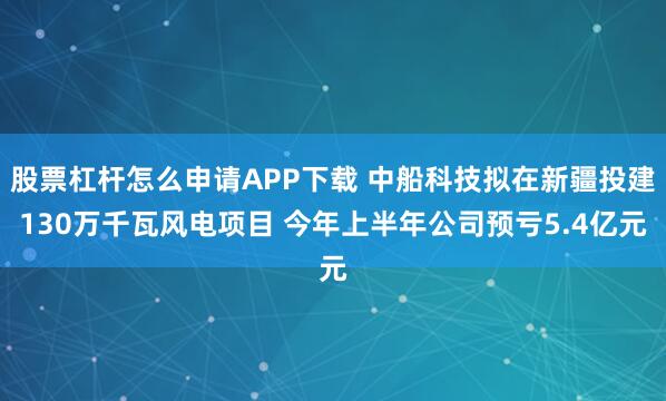 股票杠杆怎么申请APP下载 中船科技拟在新疆投建130万千瓦风电项目 今年上半年公司预亏5.4亿元