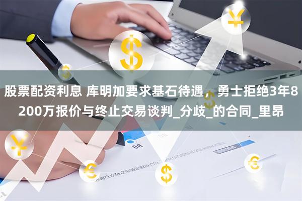 股票配资利息 库明加要求基石待遇，勇士拒绝3年8200万报价与终止交易谈判_分歧_的合同_里昂