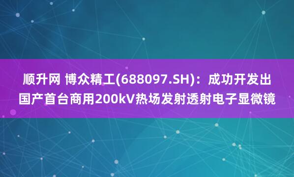 顺升网 博众精工(688097.SH)：成功开发出国产首台商用200kV热场发射透射电子显微镜
