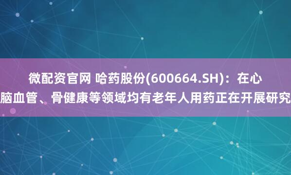 微配资官网 哈药股份(600664.SH)：在心脑血管、骨健康等领域均有老年人用药正在开展研究