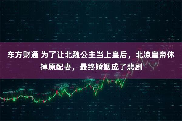东方财通 为了让北魏公主当上皇后，北凉皇帝休掉原配妻，最终婚姻成了悲剧