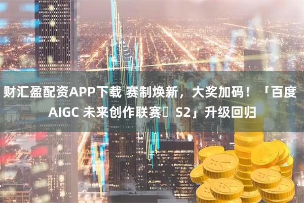 财汇盈配资APP下载 赛制焕新，大奖加码！「百度 AIGC 未来创作联赛・S2」升级回归